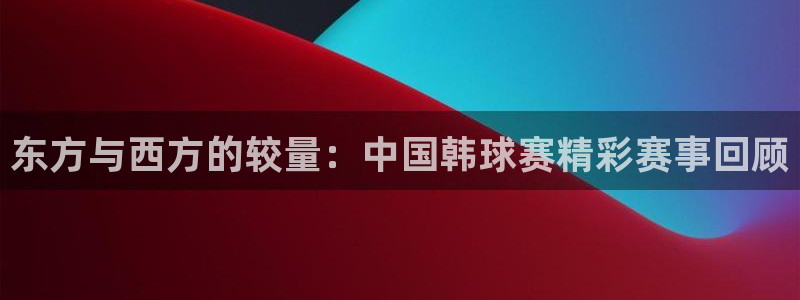  意昂2娱乐平台开户：东方与西方的较量：中国韩球赛精彩赛事回顾