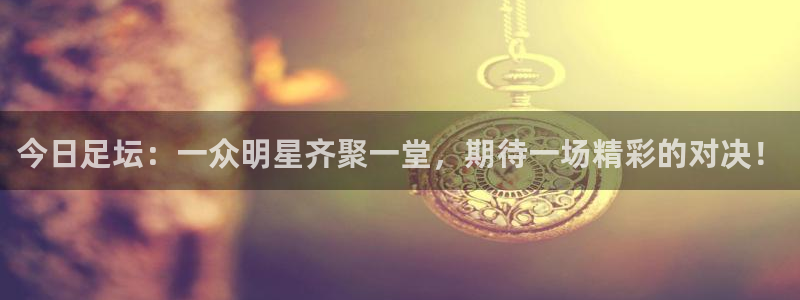 意昂2平台登录：今日足坛：一众明星齐聚一堂，期待一场精彩的对