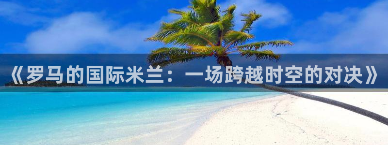 jytv鲸鱼体育直播：《罗马的国际米兰：一场跨越时空的对决》